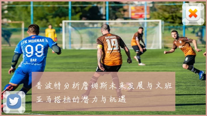 香波特分析詹姆斯未来发展与文班亚马搭档的潜力与机遇