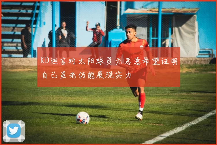 KD坦言对太阳球员无恶意希望证明自己虽老仍能展现实力