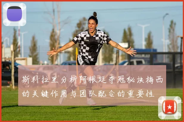 斯科拉里分析阿根廷夺冠秘诀梅西的关键作用与团队配合的重要性