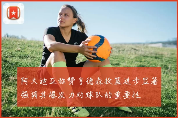 阿夫迪亚称赞亨德森投篮进步显著强调其爆发力对球队的重要性