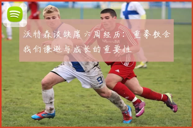 沃特森谈缺席六周经历：重拳教会我们谦逊与成长的重要性