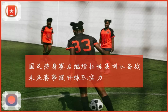 国足热身赛后继续拉练集训以备战未来赛事提升球队实力
