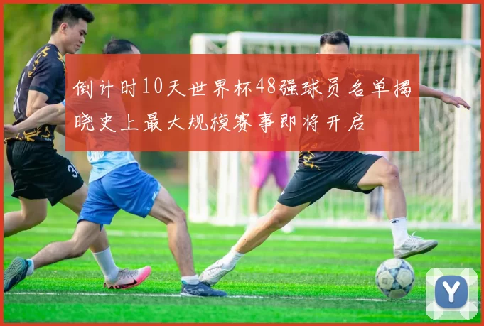 倒计时10天世界杯48强球员名单揭晓史上最大规模赛事即将开启