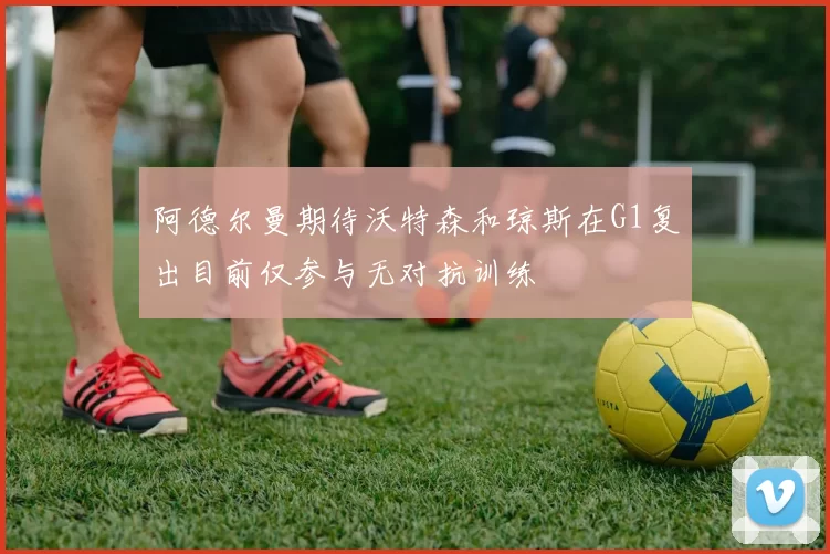 阿德尔曼期待沃特森和琼斯在G1复出目前仅参与无对抗训练
