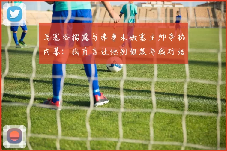 马塞洛揭露与弗鲁米嫩塞主帅争执内幕：我直言让他别假装与我对话