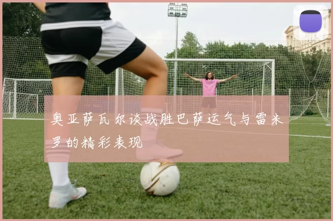 奥亚萨瓦尔谈战胜巴萨运气与雷米罗的精彩表现