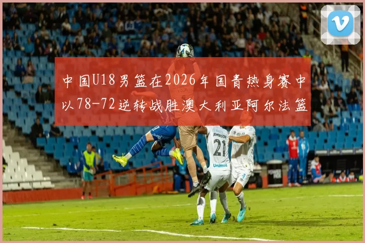 中国U18男篮在2026年国青热身赛中以78-72逆转战胜澳大利亚阿尔法篮球学院