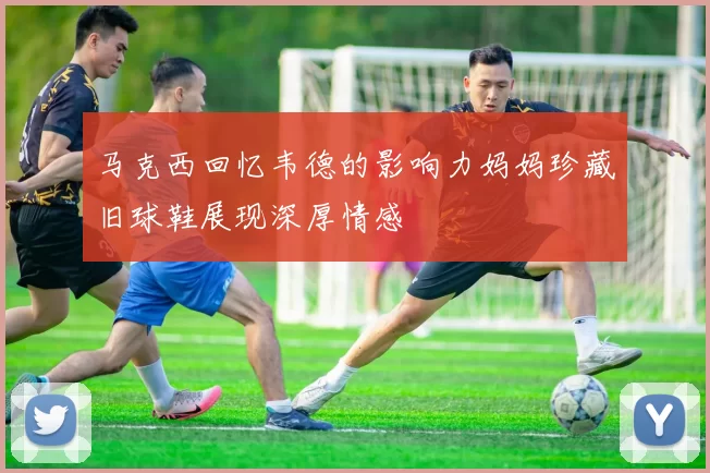 马克西回忆韦德的影响力妈妈珍藏旧球鞋展现深厚情感
