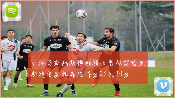 小托马斯幽默预测骑士晋级需哈里斯稳定发挥每场得分25到30分