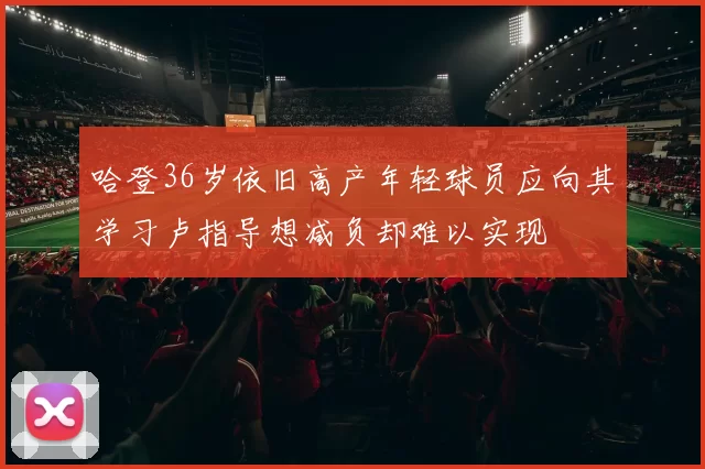 哈登36岁依旧高产年轻球员应向其学习卢指导想减负却难以实现