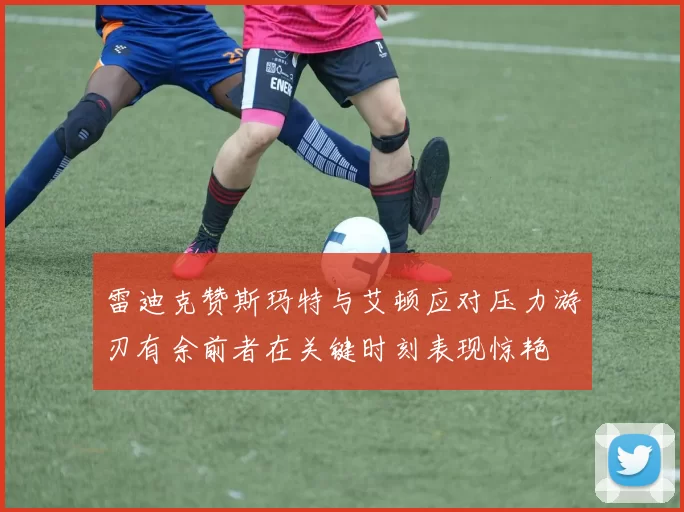 雷迪克赞斯玛特与艾顿应对压力游刃有余前者在关键时刻表现惊艳
