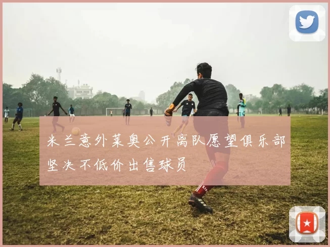 米兰意外莱奥公开离队愿望俱乐部坚决不低价出售球员