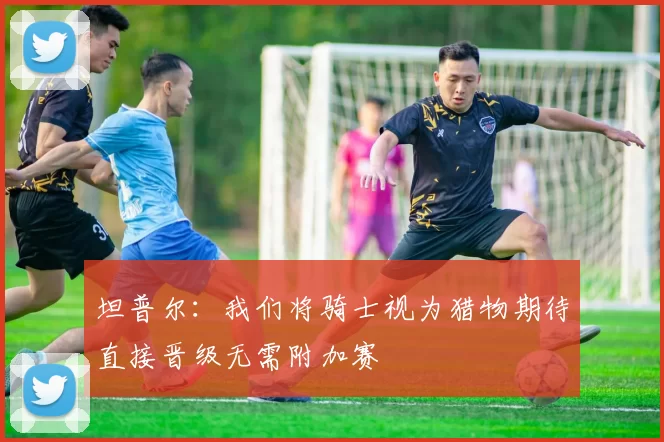坦普尔：我们将骑士视为猎物期待直接晋级无需附加赛