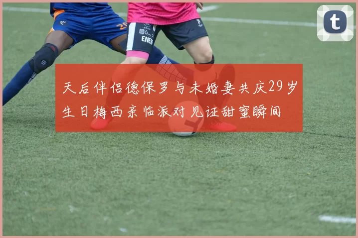 天后伴侣德保罗与未婚妻共庆29岁生日梅西亲临派对见证甜蜜瞬间
