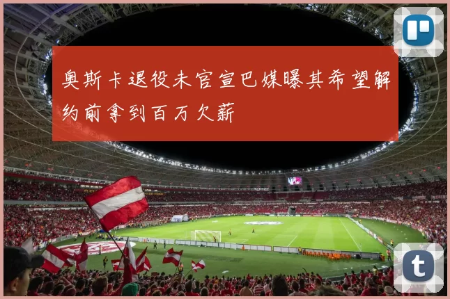 奥斯卡退役未官宣巴媒曝其希望解约前拿到百万欠薪