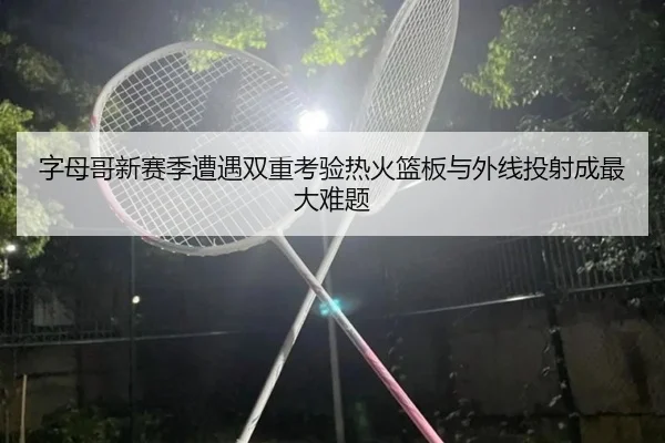 字母哥新赛季遭遇双重考验热火篮板与外线投射成最大难题（hth）
